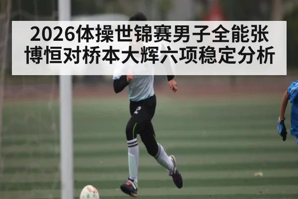 2026体操世锦赛男子全能张博恒对桥本大辉六项稳定分析