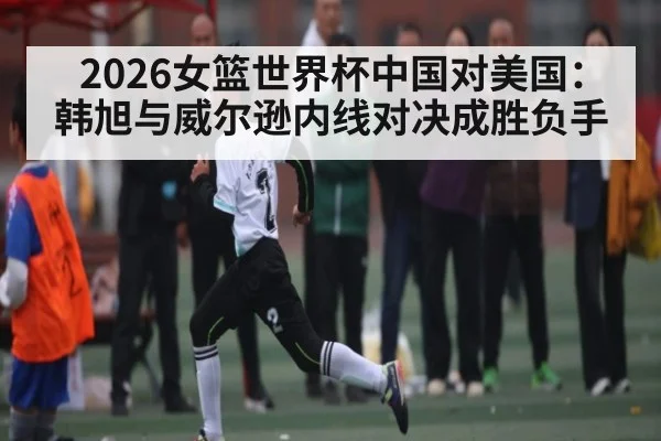 2026女篮世界杯中国对美国:韩旭与威尔逊内线对决成胜负手