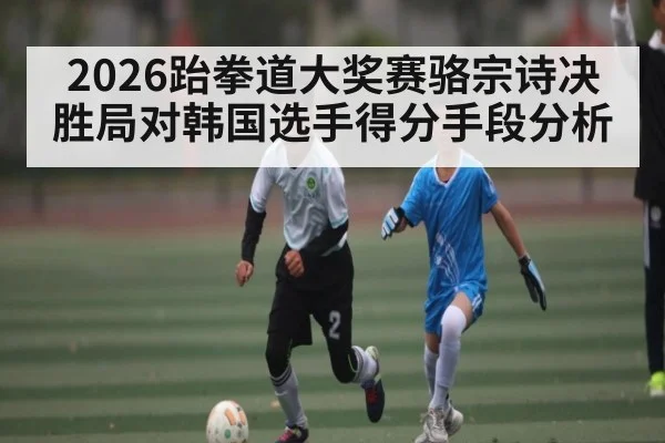 2026跆拳道大奖赛骆宗诗决胜局对韩国选手得分手段分析